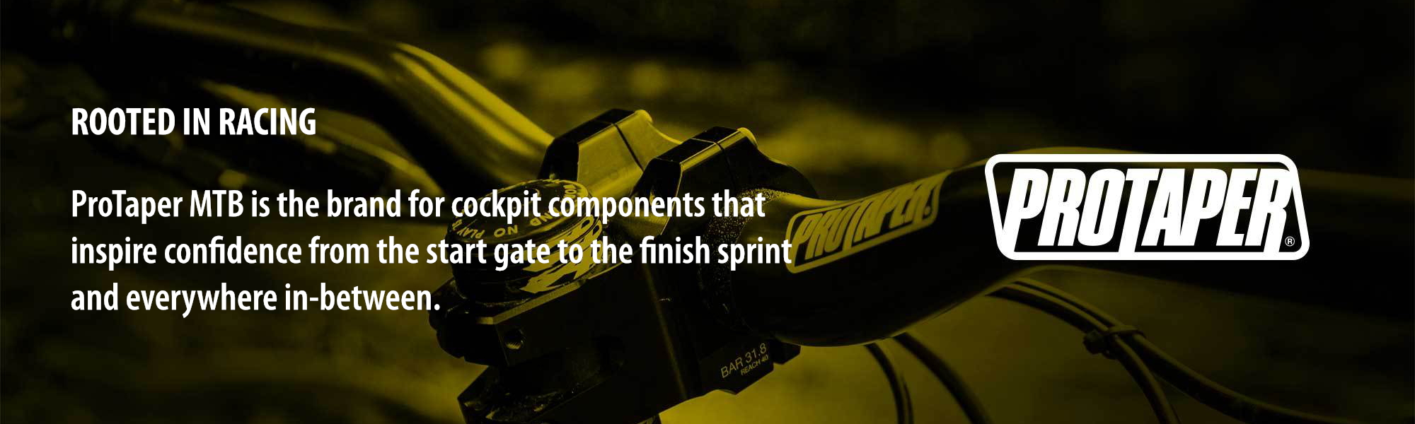 ROOTED IN RACING: ProTaper MTB is the brand for cockpit components that inspire confidence from the start gate to the finish sprint and everywhere in-between.