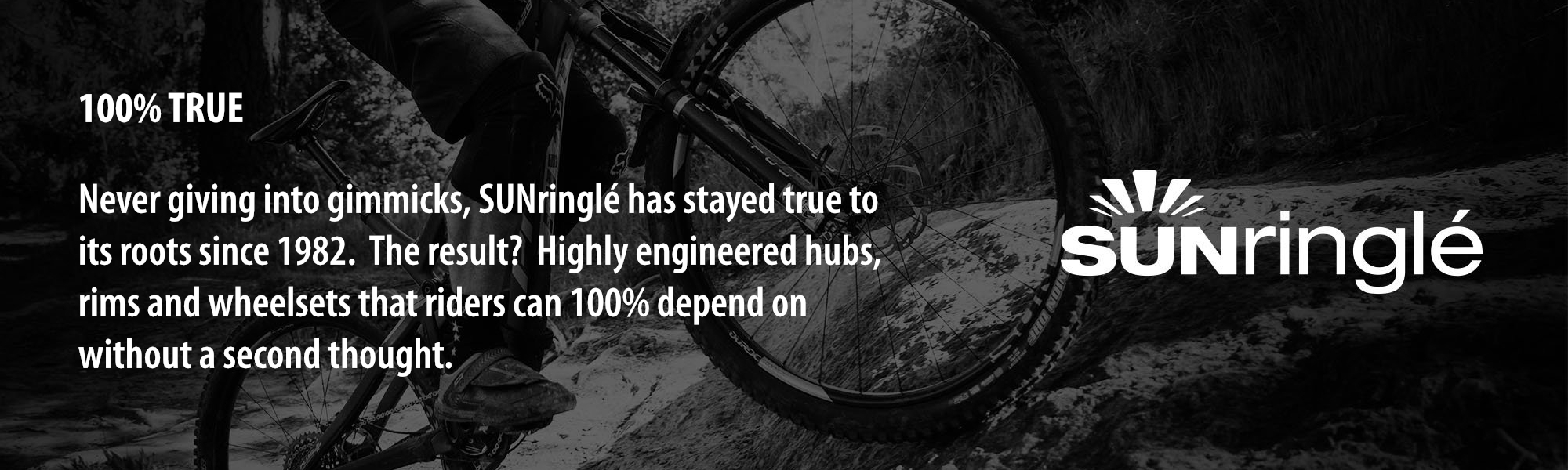 100% TRUE: Never giving into gimmicks, SUNringlé has stayed true to its roots since 1982. The result? Highly engineered hubs, rims and wheelsets that riders can 100% depend on without a second thought. 100% TRUE: Never giving into gimmicks, SUNringlé has stayed true to its roots since 1982. The result? Highly engineered hubs, rims and wheelsets that riders can 100% depend on without a second thought.